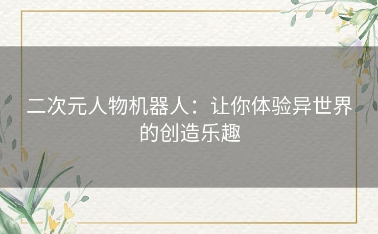 二次元人物机器人:让你体验异世界的创造乐趣 二次元人物机器人:让你体验异世界的创造乐趣