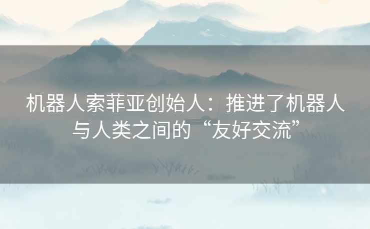 机器人索菲亚创始人:推进了机器人与人类之间的“友好交流” 机器人索菲亚创始人:推进了机器人与人类之间的“友好交流”