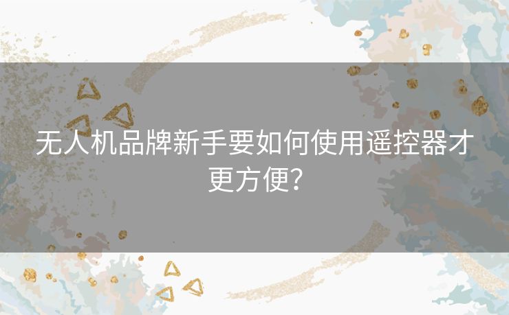 无人机品牌新手要如何使用遥控器才更方便? 无人机品牌新手要如何使用遥控器才更方便?