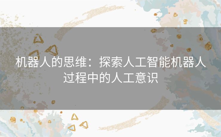 机器人的思维:探索人工智能机器人过程中的人工意识 机器人的思维:探索人工智能机器人过程中的人工意识