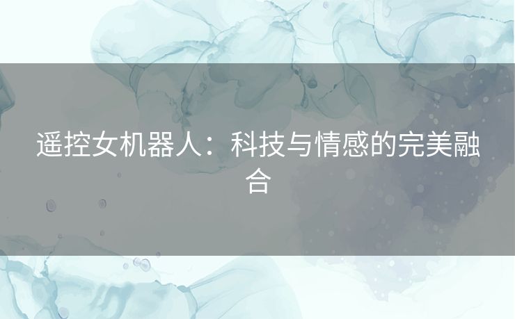 遥控女机器人:科技与情感的完美融合 遥控女机器人:科技与情感的完美融合