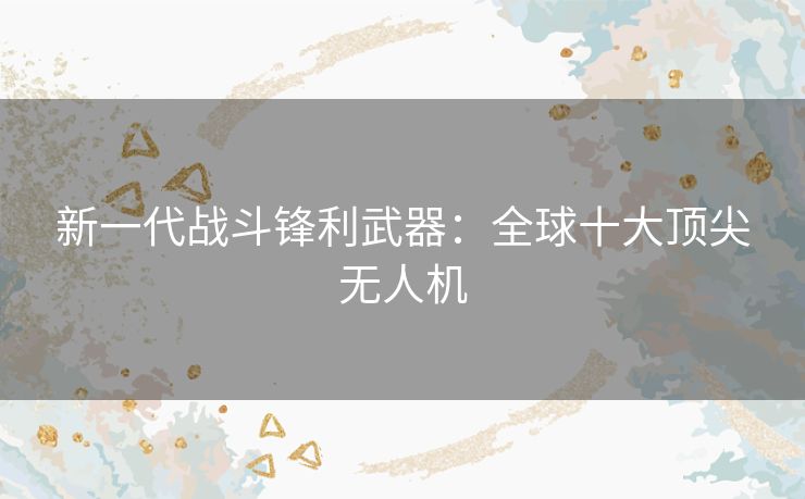新一代战斗锋利武器:全球十大顶尖无人机 新一代战斗锋利武器:全球十大顶尖无人机