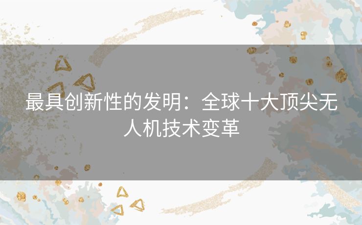 最具创新性的发明:全球十大顶尖无人机技术变革 最具创新性的发明:全球十大顶尖无人机技术变革