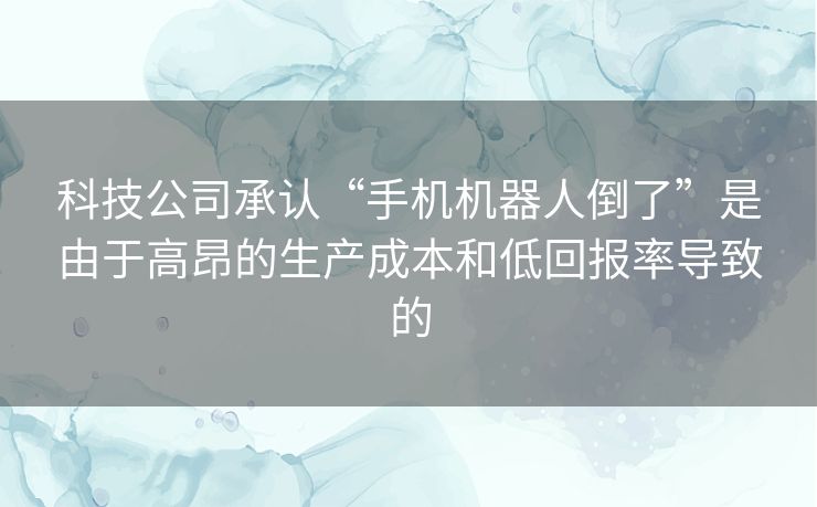 科技公司承认“手机机器人倒了”是由于高昂的生产成本和低回报率导致的 科技公司承认“手机机器人倒了”是由于高昂的生产成本和低回报率导致的