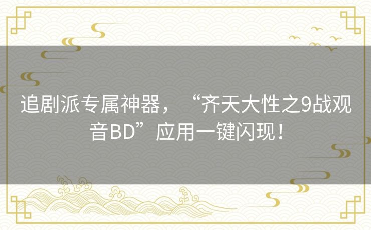 追剧派专属神器,“齐天大性之9战观音BD”应用一键闪现! 追剧派专属神器,“齐天大性之9战观音BD”应用一键闪现!