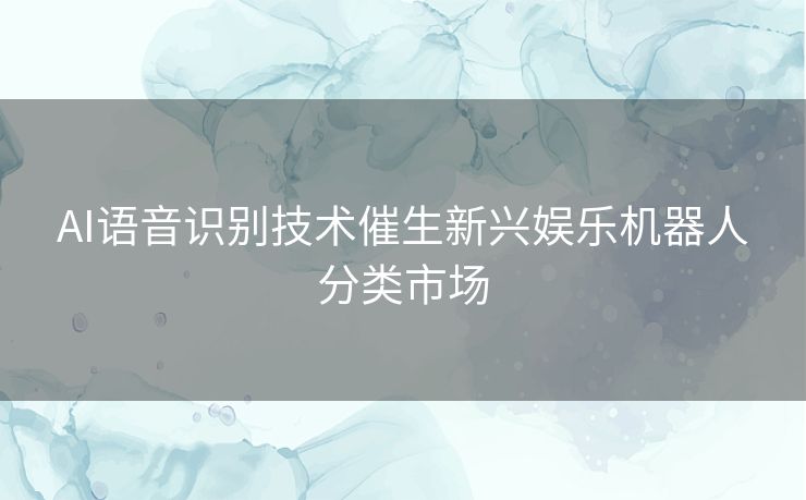 AI语音识别技术催生新兴娱乐机器人分类市场
