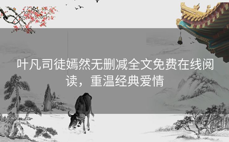 叶凡司徒嫣然无删减全文免费在线阅读,重温经典爱情 叶凡司徒嫣然无删减全文免费在线阅读,重温经典爱情