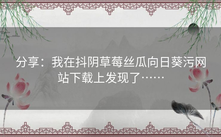分享:我在抖阴草莓丝瓜向日葵污网站下载上发现了…… 分享:我在抖阴草莓丝瓜向日葵污网站下载上发现了……
