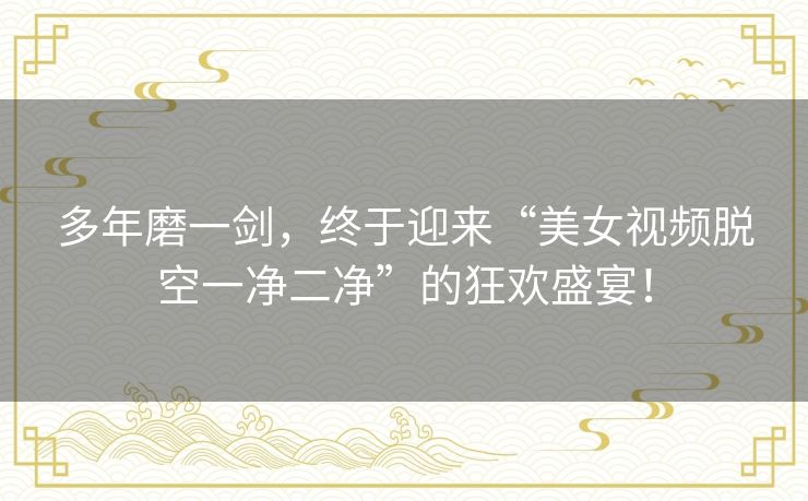 多年磨一剑，终于迎来“美女视频脱空一净二净”的狂欢盛宴！