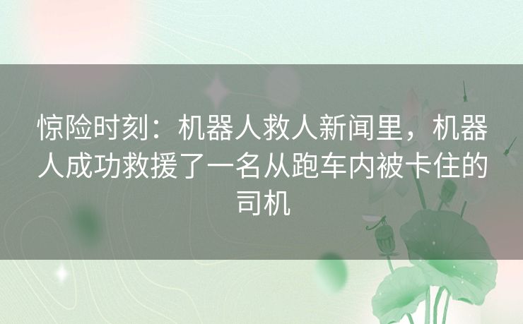惊险时刻:机器人救人新闻里,机器人成功救援了一名从跑车内被卡住的司机 惊险时刻:机器人救人新闻里,机器人成功救援了一名从跑车内被卡住的司机