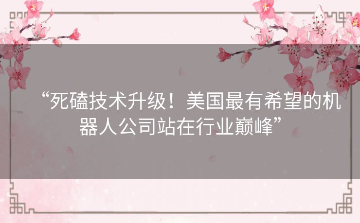 “死磕技术升级!美国最有希望的机器人公司站在行业巅峰” “死磕技术升级!美国最有希望的机器人公司站在行业巅峰”