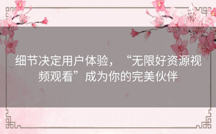 细节决定用户体验,“无限好资源视频观看”成为你的完美伙伴 细节决定用户体验,“无限好资源视频观看”成为你的完美伙伴