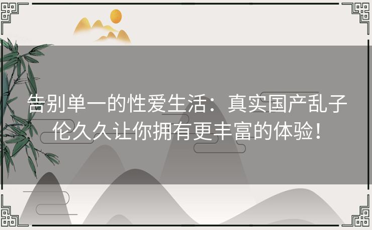 告别单一的性爱生活:真实国产乱子伦久久让你拥有更丰富的体验! 告别单一的性爱生活:真实国产乱子伦久久让你拥有更丰富的体验!
