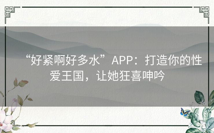 “好紧啊好多水”APP:打造你的性爱王国,让她狂喜呻吟 “好紧啊好多水”APP:打造你的性爱王国,让她狂喜呻吟