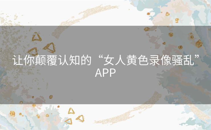 让你颠覆认知的“女人黄色录像骚乱”APP 让你颠覆认知的“女人黄色录像骚乱”APP