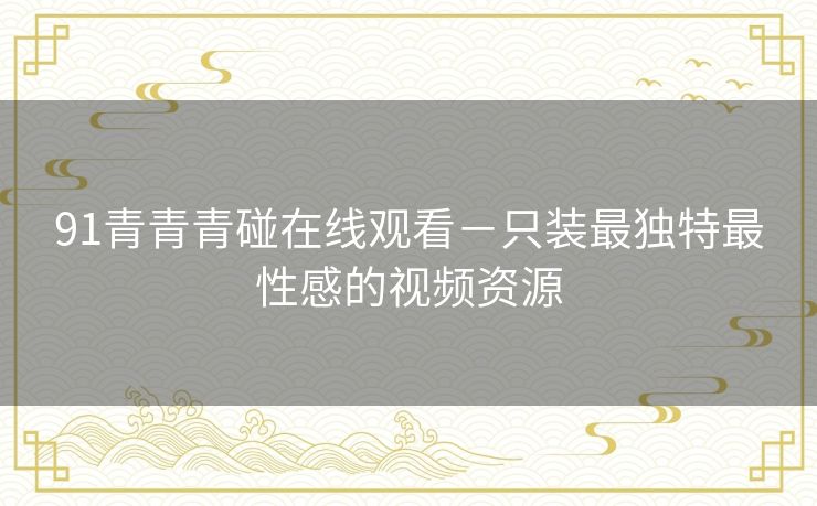 91青青青碰在线观看-只装最独特最性感的视频资源 91青青青碰在线观看-只装最独特最性感的视频资源