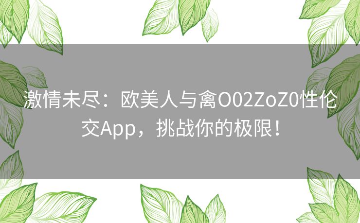 激情未尽:欧美人与禽O02ZoZ0性伦交App,挑战你的极限! 激情未尽:欧美人与禽O02ZoZ0性伦交App,挑战你的极限!