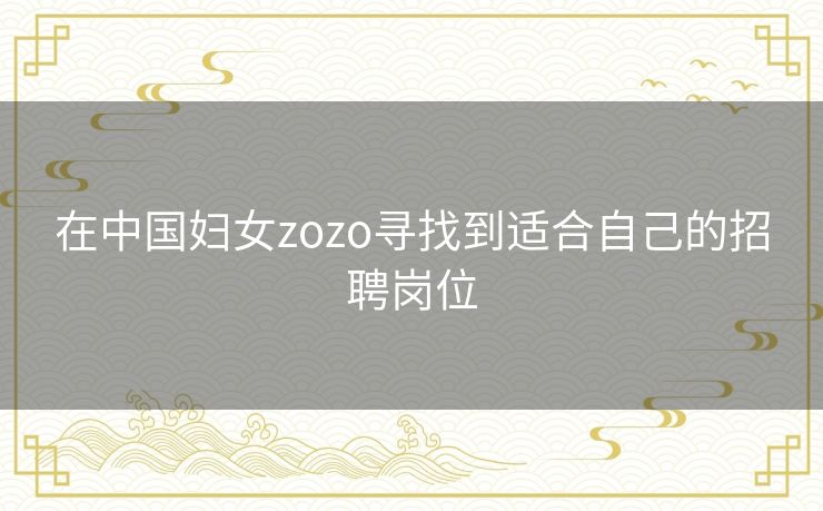 在中国妇女zozo寻找到适合自己的招聘岗位 在中国妇女zozo寻找到适合自己的招聘岗位