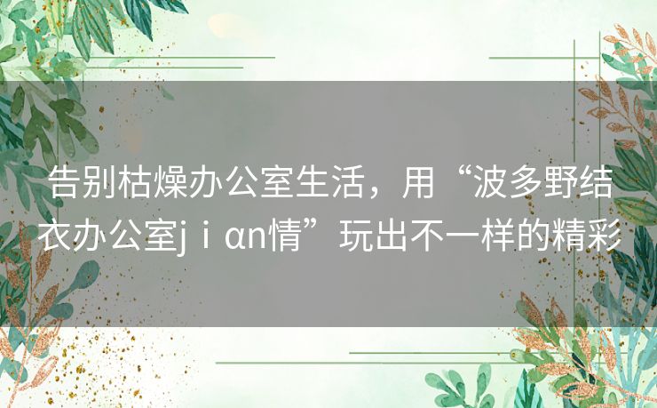 告别枯燥办公室生活,用“波多野结衣办公室jⅰαn情”玩出不一样的精彩 告别枯燥办公室生活,用“波多野结衣办公室jⅰαn情”玩出不一样的精彩