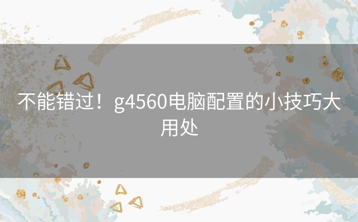 不能错过!g4560电脑配置的小技巧大用处 不能错过!g4560电脑配置的小技巧大用处