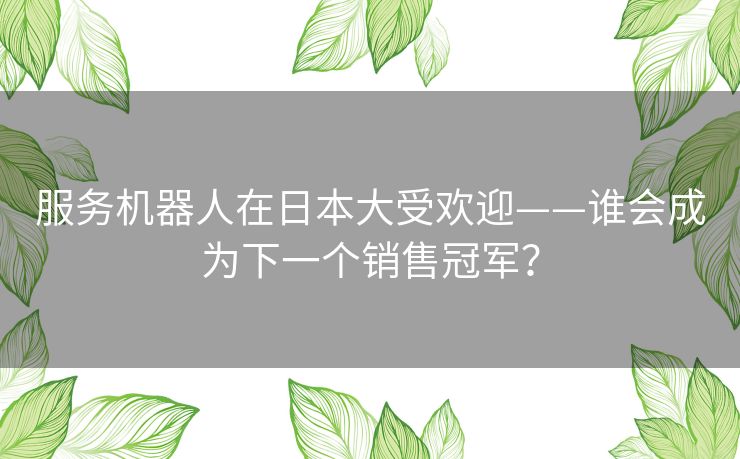 服务机器人在日本大受欢迎——谁会成为下一个销售冠军? 服务机器人在日本大受欢迎——谁会成为下一个销售冠军?