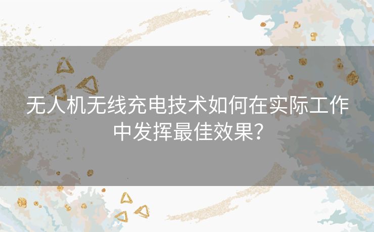 无人机无线充电技术如何在实际工作中发挥最佳效果? 无人机无线充电技术如何在实际工作中发挥最佳效果?