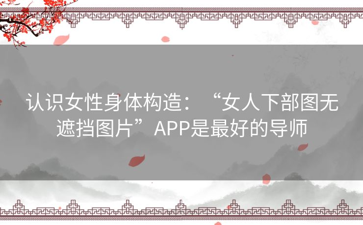 认识女性身体构造：“女人下部图无遮挡图片”APP是最好的导师