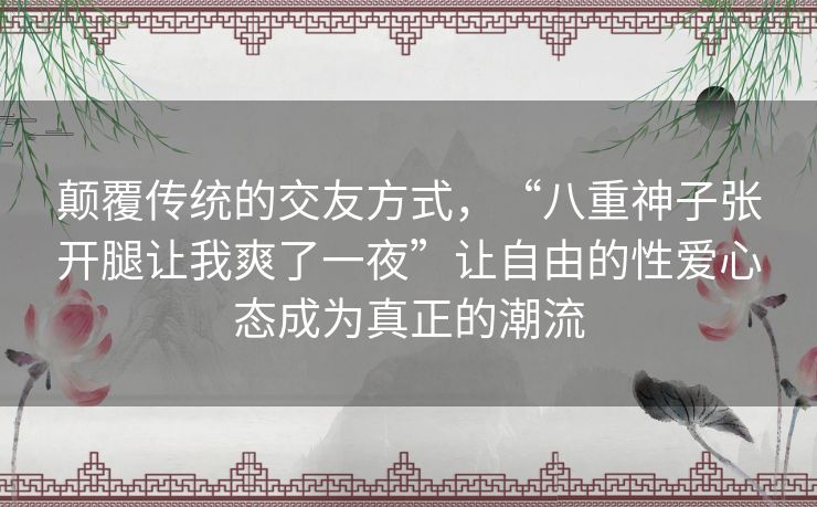 颠覆传统的交友方式,“八重神子张开腿让我爽了一夜”让自由的性爱心态成为真正的潮流 颠覆传统的交友方式,“八重神子张开腿让我爽了一夜”让自由的性爱心态成为真正的潮流