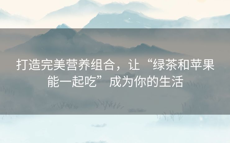 打造完美营养组合,让“绿茶和苹果能一起吃”成为你的生活 打造完美营养组合,让“绿茶和苹果能一起吃”成为你的生活