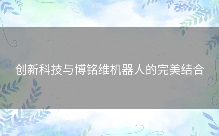 创新科技与博铭维机器人的完美结合 创新科技与博铭维机器人的完美结合