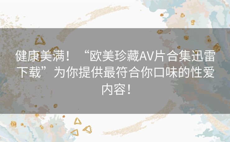 健康美满!“欧美珍藏AV片合集迅雷下载”为你提供最符合你口味的性爱内容! 健康美满!“欧美珍藏AV片合集迅雷下载”为你提供最符合你口味的性爱内容!