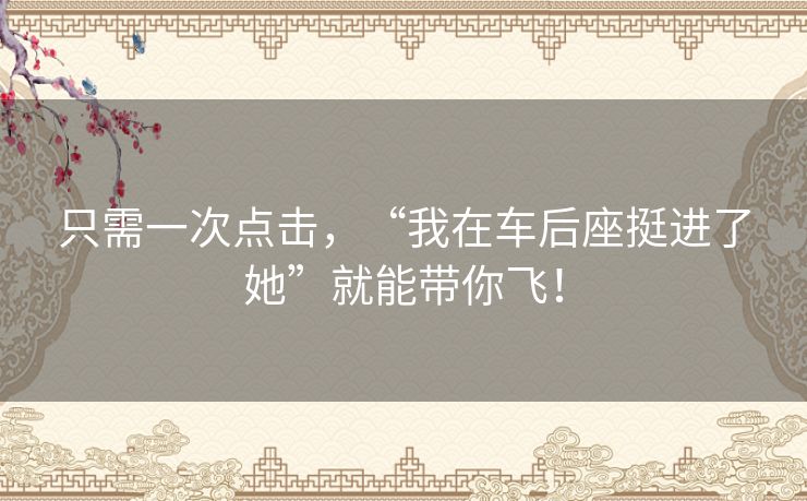 只需一次点击,“我在车后座挺进了她”就能带你飞! 只需一次点击,“我在车后座挺进了她”就能带你飞!