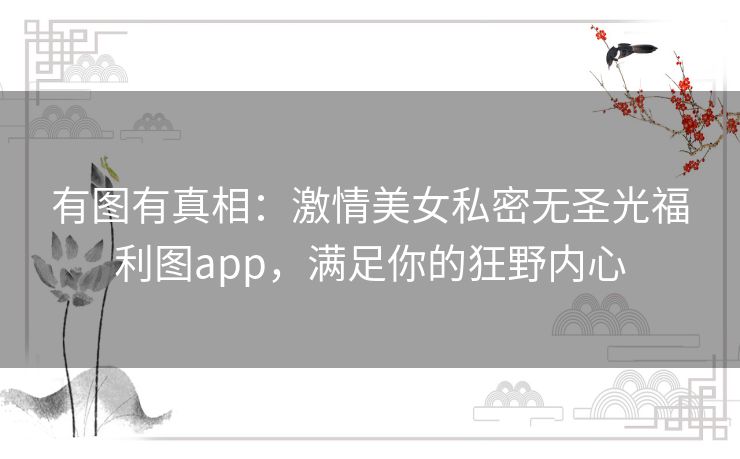 有图有真相:激情美女私密无圣光福利图app,满足你的狂野内心 有图有真相:激情美女私密无圣光福利图app,满足你的狂野内心