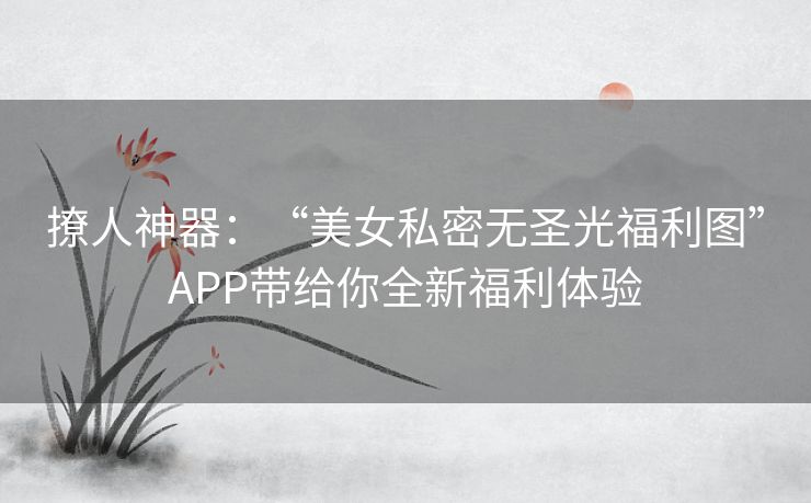 撩人神器：“美女私密无圣光福利图”APP带给你全新福利体验