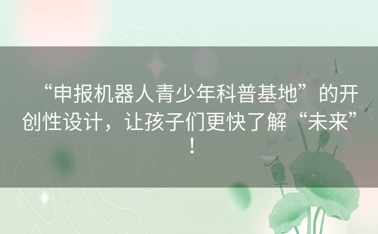“申报机器人青少年科普基地”的开创性设计，让孩子们更快了解“未来”！