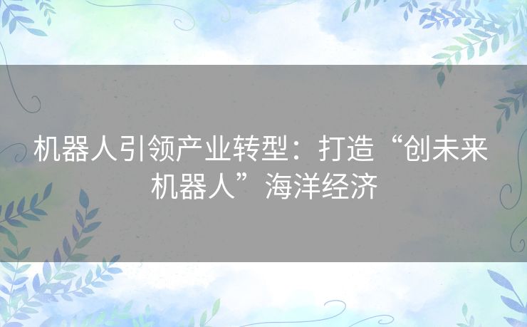 机器人引领产业转型:打造“创未来 机器人”海洋经济 机器人引领产业转型:打造“创未来 机器人”海洋经济