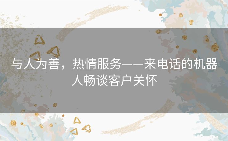 与人为善,热情服务——来电话的机器人畅谈客户关怀 与人为善,热情服务——来电话的机器人畅谈客户关怀
