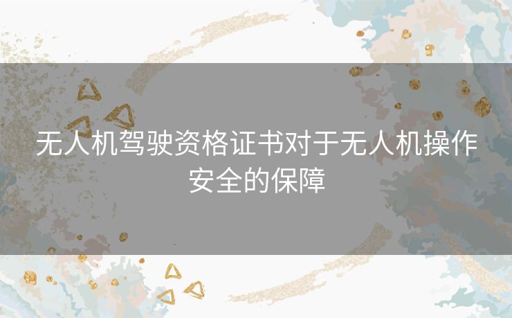 无人机驾驶资格证书对于无人机操作安全的保障 无人机驾驶资格证书对于无人机操作安全的保障