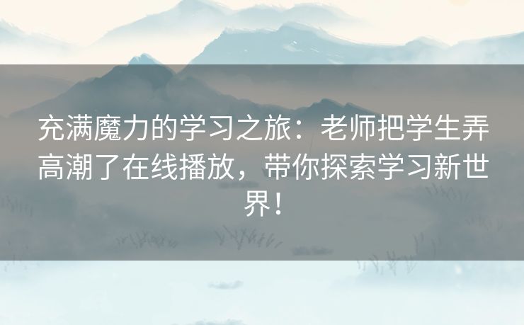 充满魔力的学习之旅:老师把学生弄高潮了在线播放,带你探索学习新世界! 充满魔力的学习之旅:老师把学生弄高潮了在线播放,带你探索学习新世界!