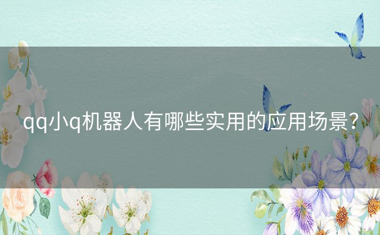 qq小q机器人有哪些实用的应用场景? qq小q机器人有哪些实用的应用场景?