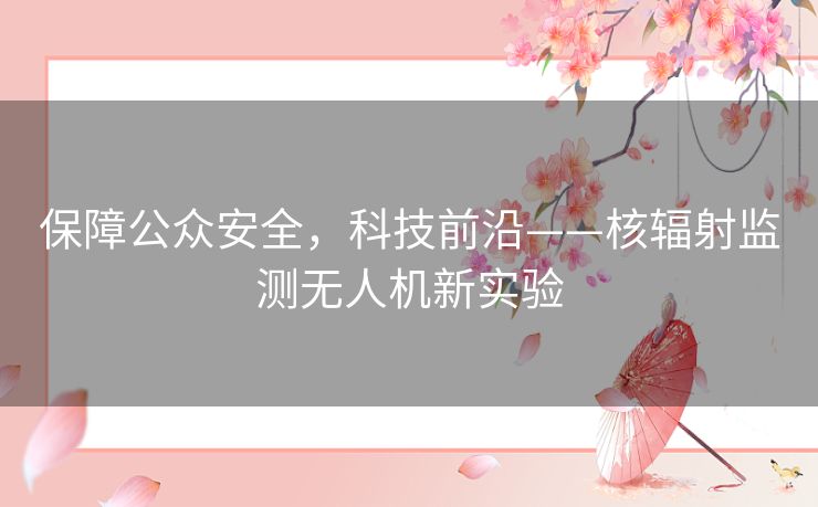 保障公众安全,科技前沿——核辐射监测无人机新实验 保障公众安全,科技前沿——核辐射监测无人机新实验