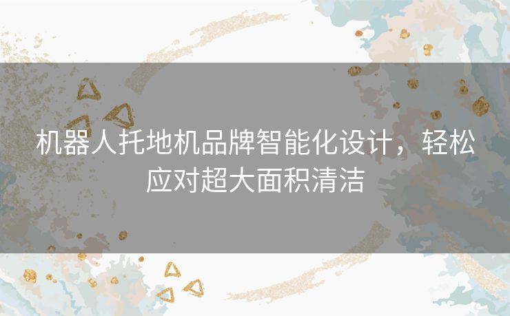 机器人托地机品牌智能化设计,轻松应对超大面积清洁 机器人托地机品牌智能化设计,轻松应对超大面积清洁