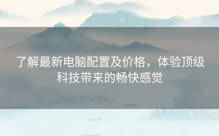 了解最新电脑配置及价格,体验顶级科技带来的畅快感觉 了解最新电脑配置及价格,体验顶级科技带来的畅快感觉