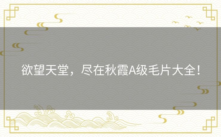 欲望天堂,尽在秋霞A级毛片大全! 欲望天堂,尽在秋霞A级毛片大全!