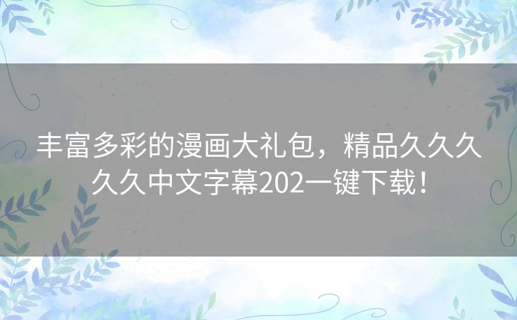 丰富多彩的漫画大礼包,精品久久久久久中文字幕202一键下载! 丰富多彩的漫画大礼包,精品久久久久久中文字幕202一键下载!