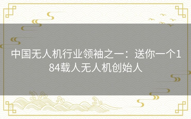中国无人机行业领袖之一:送你一个184载人无人机创始人 中国无人机行业领袖之一:送你一个184载人无人机创始人