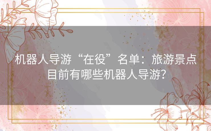 机器人导游“在役”名单:旅游景点目前有哪些机器人导游? 机器人导游“在役”名单:旅游景点目前有哪些机器人导游?