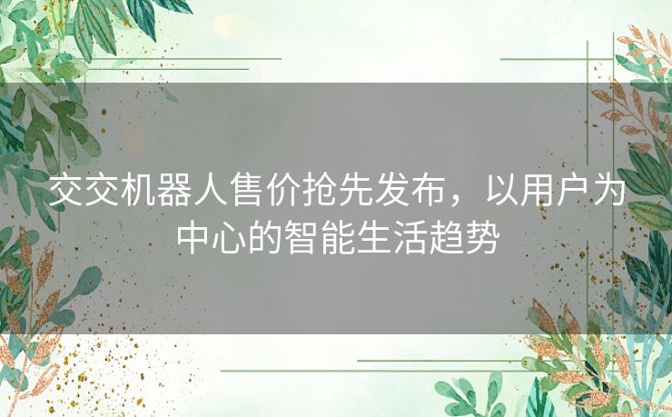 交交机器人售价抢先发布,以用户为中心的智能生活趋势 交交机器人售价抢先发布,以用户为中心的智能生活趋势