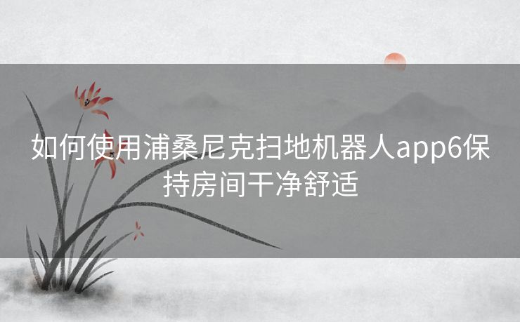 如何使用浦桑尼克扫地机器人app6保持房间干净舒适 如何使用浦桑尼克扫地机器人app6保持房间干净舒适