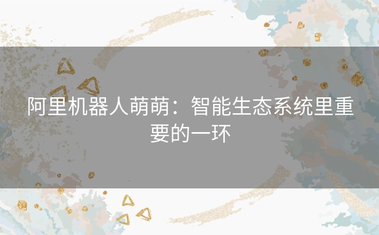 阿里机器人萌萌:智能生态系统里重要的一环 阿里机器人萌萌:智能生态系统里重要的一环